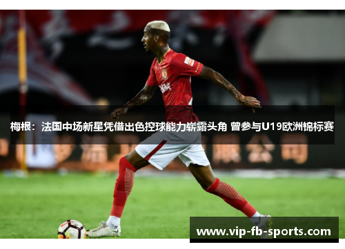 梅根：法国中场新星凭借出色控球能力崭露头角 曾参与U19欧洲锦标赛